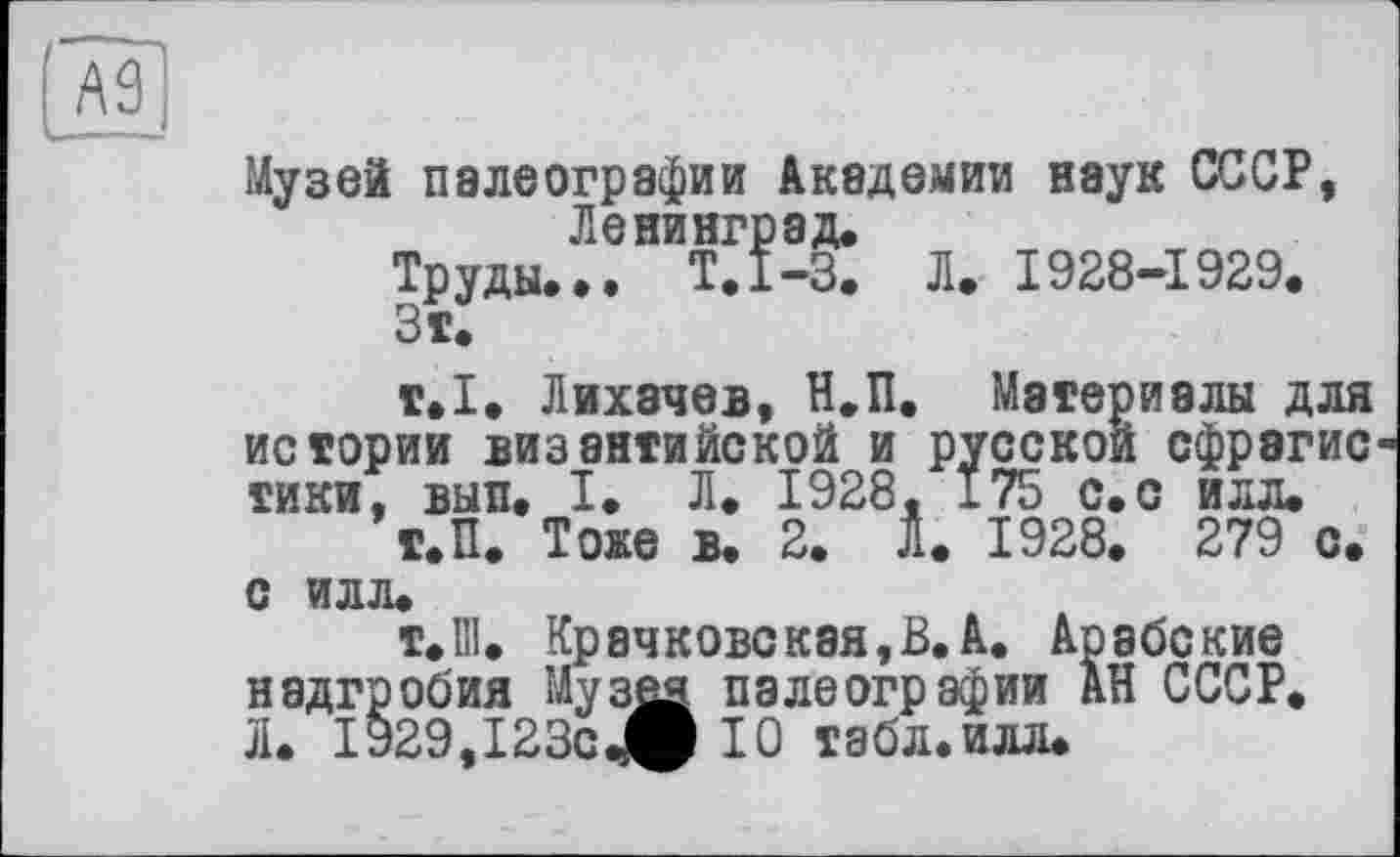 ﻿Музей палеографии Академии наук СССР, Ленинград.
Труды. ». Т.1-3. Л. 1928-1929.
т.1. Лихачев, Н.П. Материалы для истории византийской и русской сфрэгис тики, вып. I. Л. 1928, 175 с.с илл.
Т.П. Тоже в. 2. Л. 1928. 279 с. с илл.
т.Ш. Крачковская,В.А. Арабские надгробия Музея палеографии АН СССР. Л. 1929,123с^О 10 табл.илл.